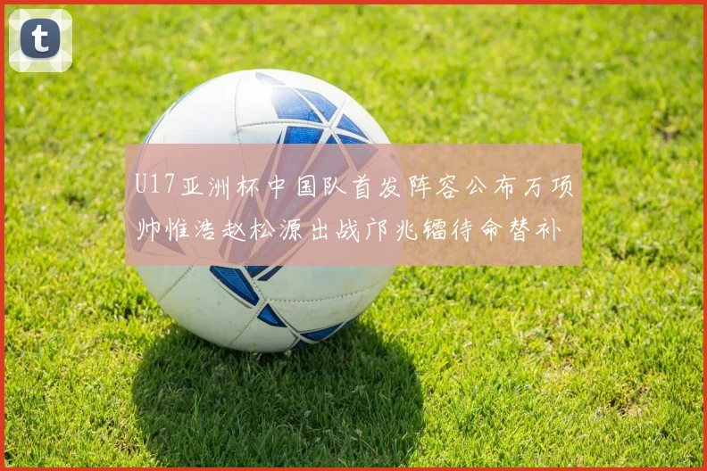 U17亚洲杯中国队首发阵容公布万项帅惟浩赵松源出战邝兆镭待命替补