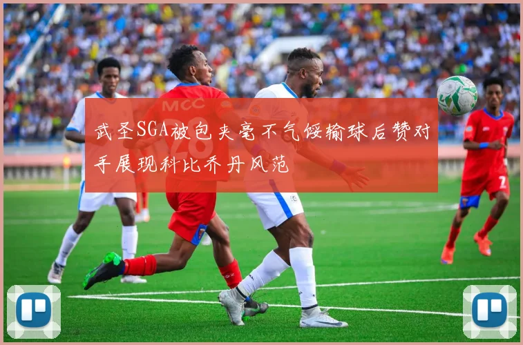 武圣SGA被包夹毫不气馁输球后赞对手展现科比乔丹风范
