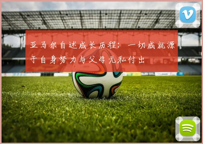 亚马尔自述成长历程：一切成就源于自身努力与父母无私付出