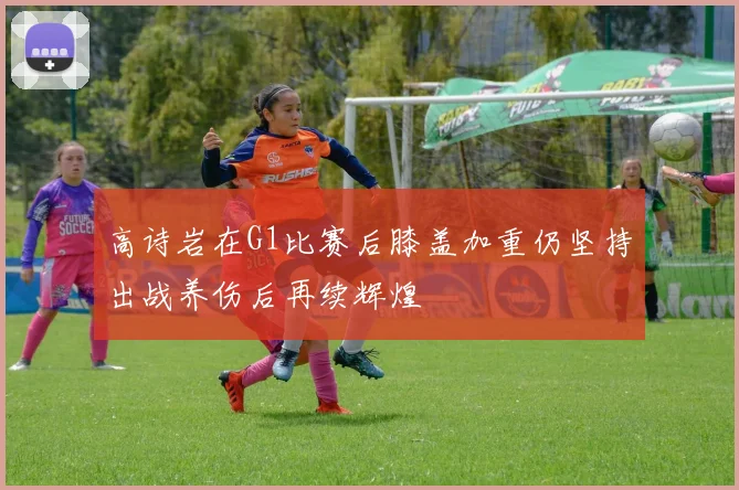 高诗岩在G1比赛后膝盖加重仍坚持出战养伤后再续辉煌