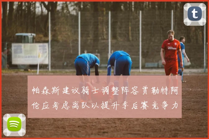 帕森斯建议骑士调整阵容贾勒特阿伦应考虑离队以提升季后赛竞争力