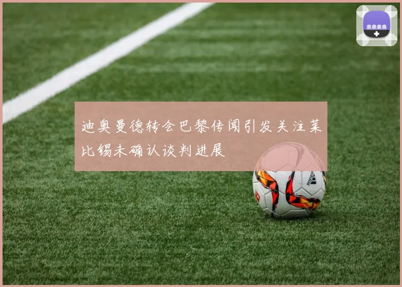 迪奥曼德转会巴黎传闻引发关注莱比锡未确认谈判进展