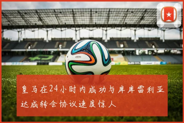 皇马在24小时内成功与库库雷利亚达成转会协议速度惊人
