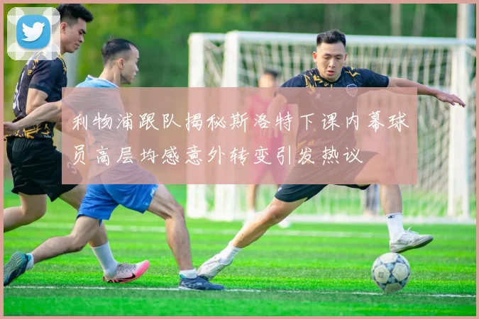 利物浦跟队揭秘斯洛特下课内幕球员高层均感意外转变引发热议