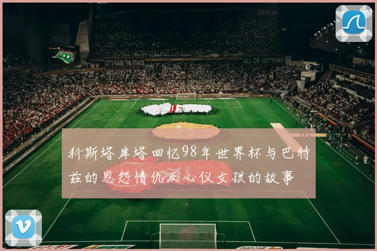 科斯塔库塔回忆98年世界杯与巴特兹的恩怨情仇及心仪女孩的故事