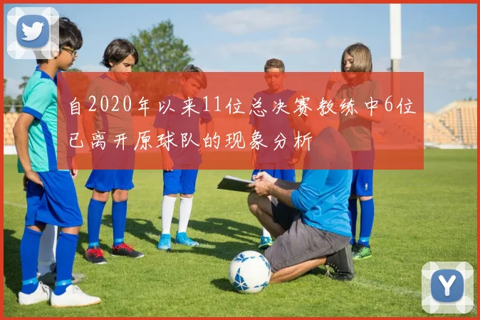 自2020年以来11位总决赛教练中6位已离开原球队的现象分析