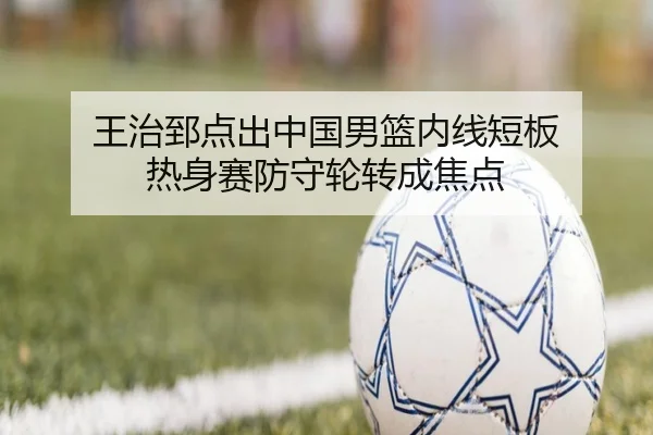王治郅点出中国男篮内线短板 热身赛防守轮转成焦点